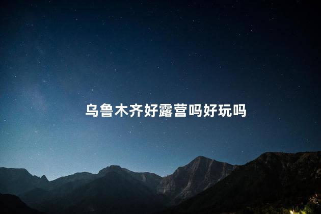 乌鲁木齐好露营吗好玩吗
