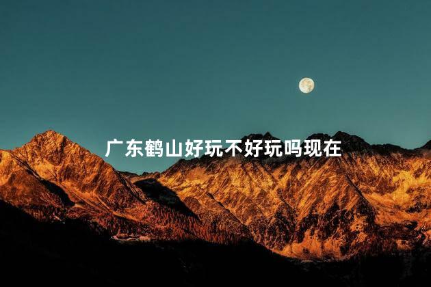 广东鹤山好玩不好玩吗现在