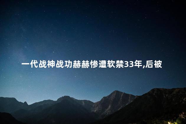 一代战神战功赫赫惨遭软禁33年，后被迫纳妾生下4个科学家