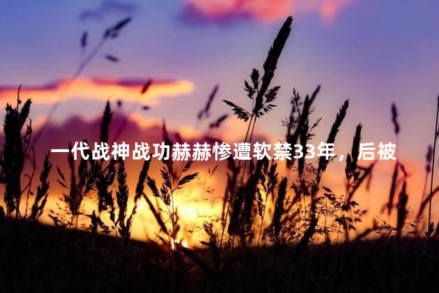 一代战神战功赫赫惨遭软禁33年，后被迫纳妾生下4个科学家