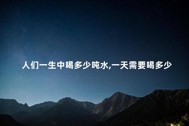 人们一生中喝多少吨水，一天需要喝多少水