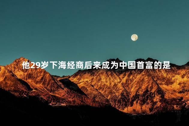 他29岁下海经商后来成为中国首富的是谁，他一生中遇到过三个贵人吗