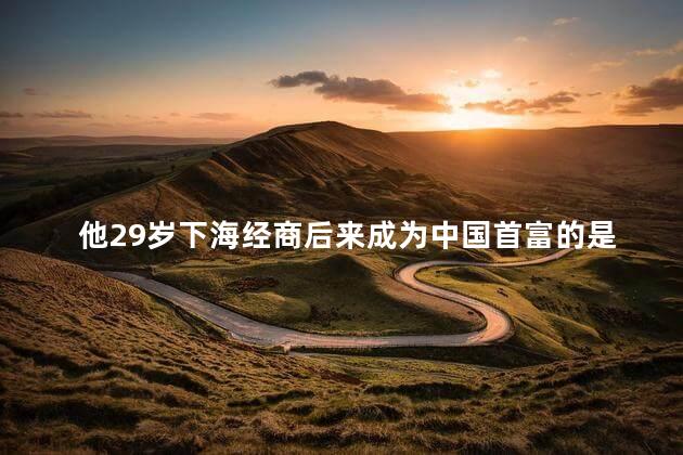 他29岁下海经商后来成为中国首富的是谁，他一生中遇到过三个贵人吗