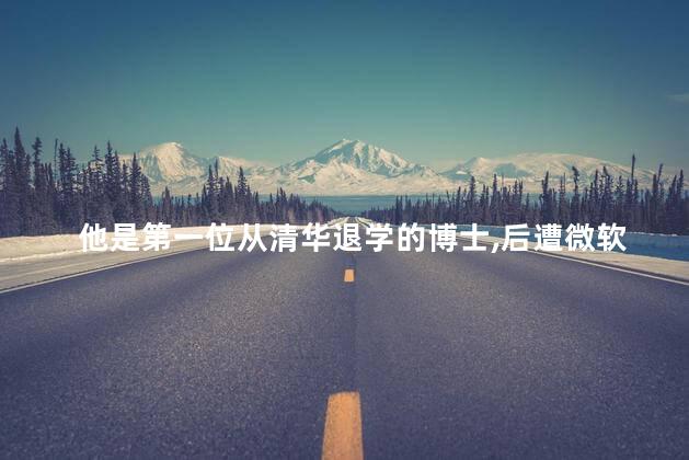 他是第一位从清华退学的博士，后遭微软全球封杀如今现状如何