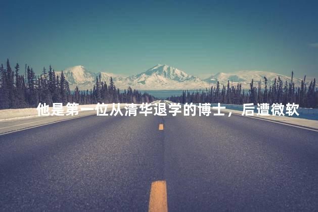 他是第一位从清华退学的博士，后遭微软全球封杀如今现状如何
