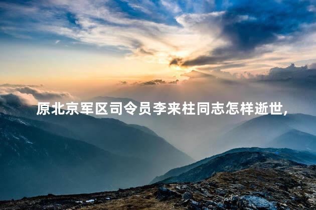 原北京军区司令员李来柱同志怎样逝世，李来柱同志哪里人