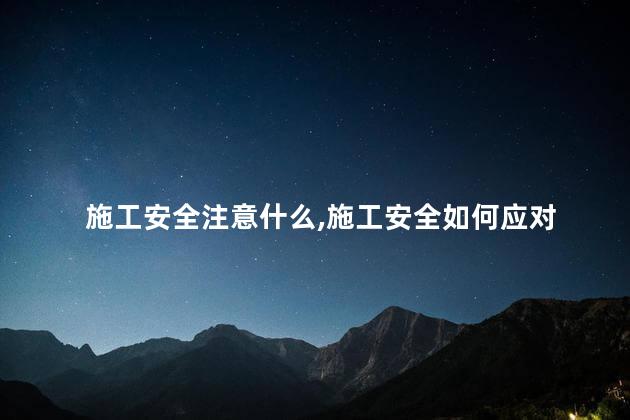 施工安全注意什么，施工安全如何应对