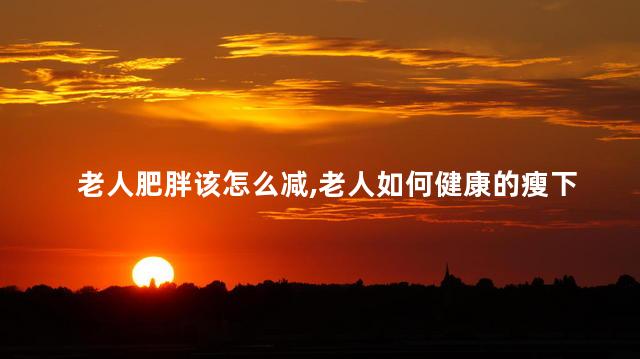老人肥胖该怎么减，老人如何健康的瘦下来
