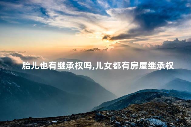 胎儿也有继承权吗，儿女都有房屋继承权吗