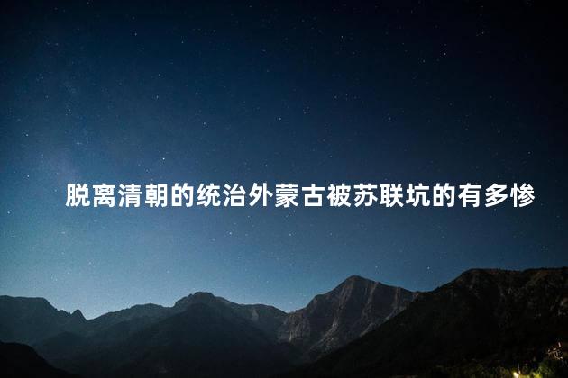 脱离清朝的统治外蒙古被苏联坑的有多惨，连蒙古历史都不放过吗