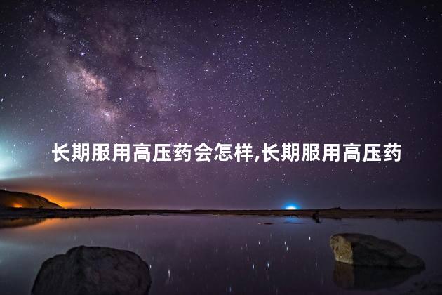 长期服用高压药会怎样，长期服用高压药有事吗